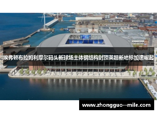 埃弗顿布拉姆利摩尔码头新球场主体钢结构封顶英超新地标加速崛起
