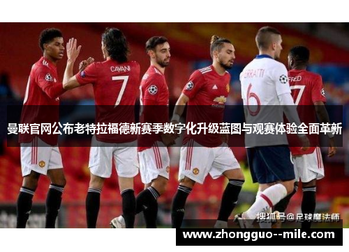 曼联官网公布老特拉福德新赛季数字化升级蓝图与观赛体验全面革新