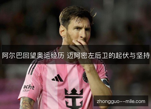 阿尔巴回望奥运经历 迈阿密左后卫的起伏与坚持 阿尔巴回望奥运经历 迈阿密左后卫的起伏与坚持